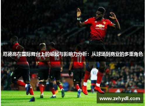 厄德高在国际舞台上的崛起与影响力分析：从球场到商业的多重角色