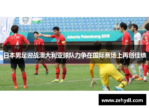 日本男足迎战澳大利亚球队力争在国际赛场上再创佳绩