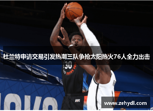 杜兰特申请交易引发热潮三队争抢太阳热火76人全力出击 杜兰特申请交易引发热潮三队争抢太阳热火76人全力出击